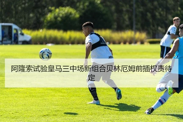 阿隆索试验皇马三中场新组合贝林厄姆前插权责待定 | HUAQIUapp