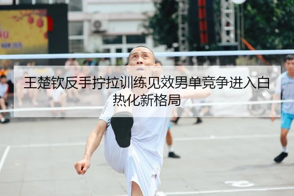 王楚钦反手拧拉训练见效男单竞争进入白热化新格局 - HUAQIUapp