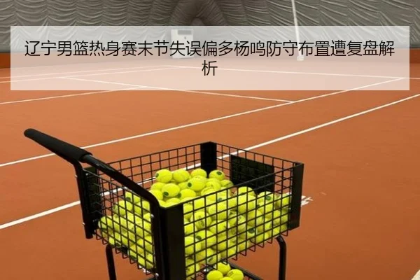辽宁男篮热身赛末节失误偏多杨鸣防守布置遭复盘解析（HUAQIUapp）